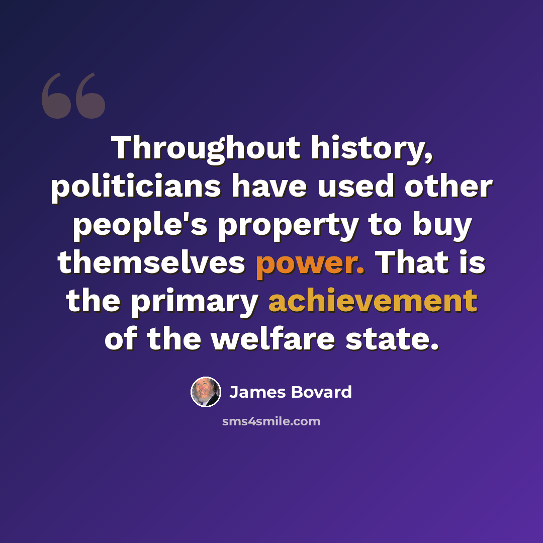 “Throughout history, politicians have used other people's property to buy themselves power. That is the primary achievement of the welfare state.” quote by James Bovard