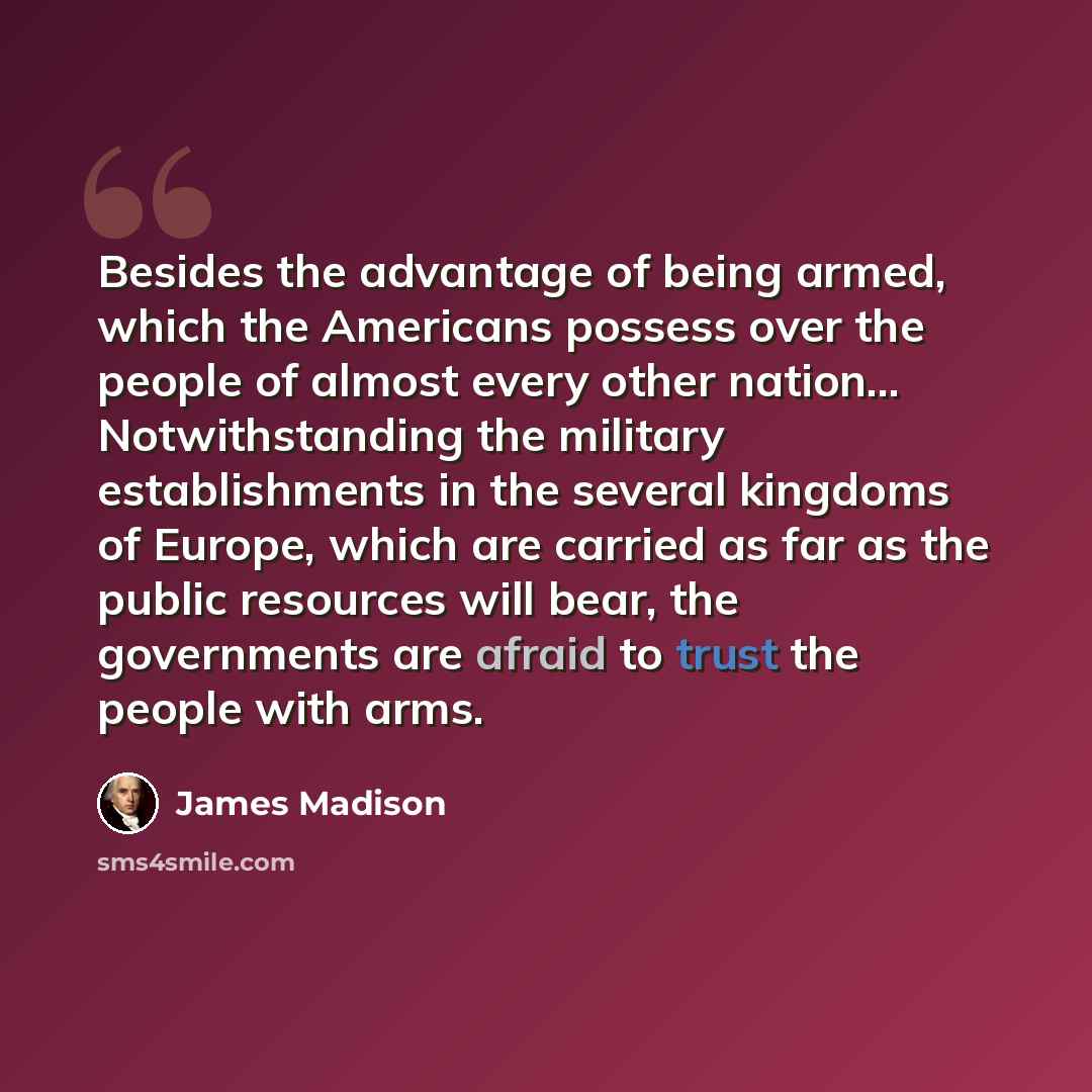 “Besides the advantage of being armed, which the Americans possess over the people of almost every other nation… Notwithstanding the military establishments in the several kingdoms of Europe, which are carried as far as the public resources will bear, the governments are afraid to trust the people…” quote by James Madison