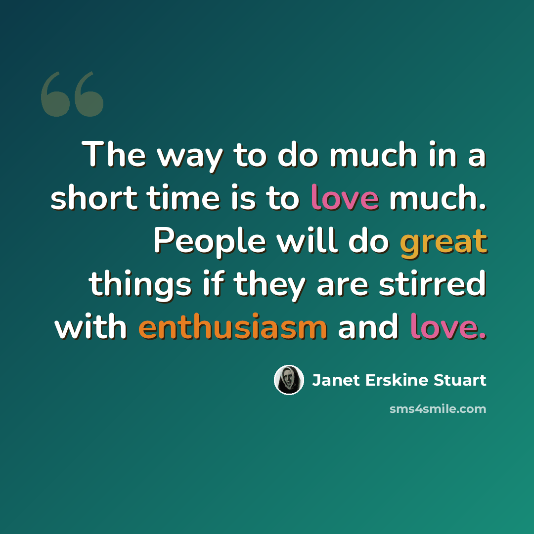 “The way to do much in a short time is to love much. People will do great things if they are stirred with enthusiasm and love.” quote by Janet Erskine Stuart