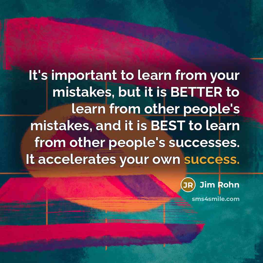 “It's important to learn from your mistakes, but it is BETTER to learn from other people's mistakes, and it is BEST to learn from other people's successes. It accelerates your own success.” quote by Jim Rohn