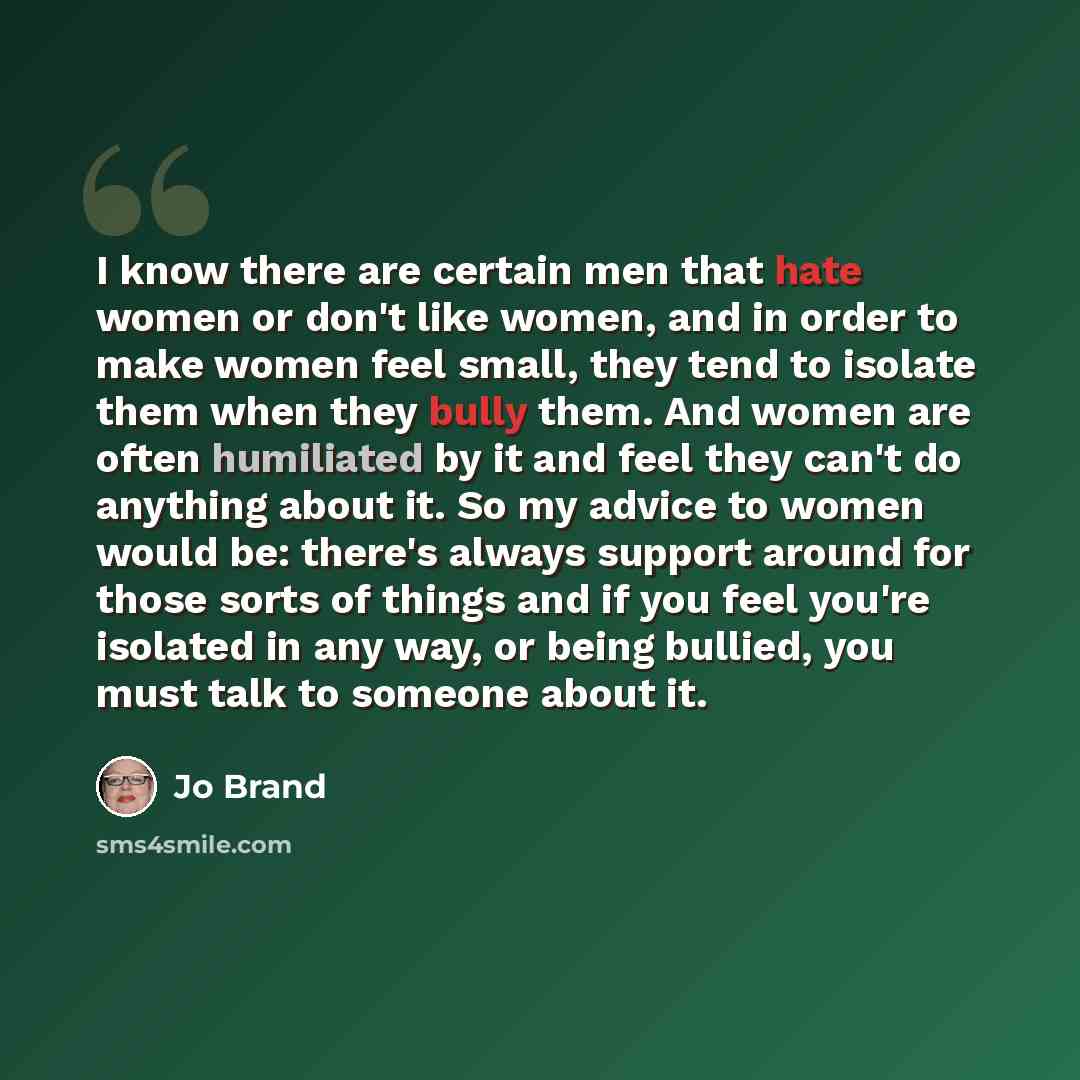 “I know there are certain men that hate women or don't like women, and in order to make women feel small, they tend to isolate them when they bully them. And women are often humiliated by it and feel they can't do anything about it. So my advice to women would be: there's always support around for…” quote by Jo Brand