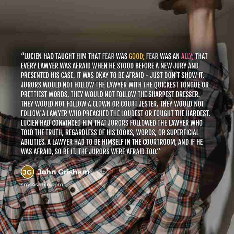 “Lucien had taught him that fear was good; fear was an ally; that every lawyer was afraid when he stood before a new jury and presented his case. It was okay to be afraid - just don’t show it. Jurors would not follow the lawyer with the quickest tongue or prettiest words. They would not follow the…” quote by John Grisham