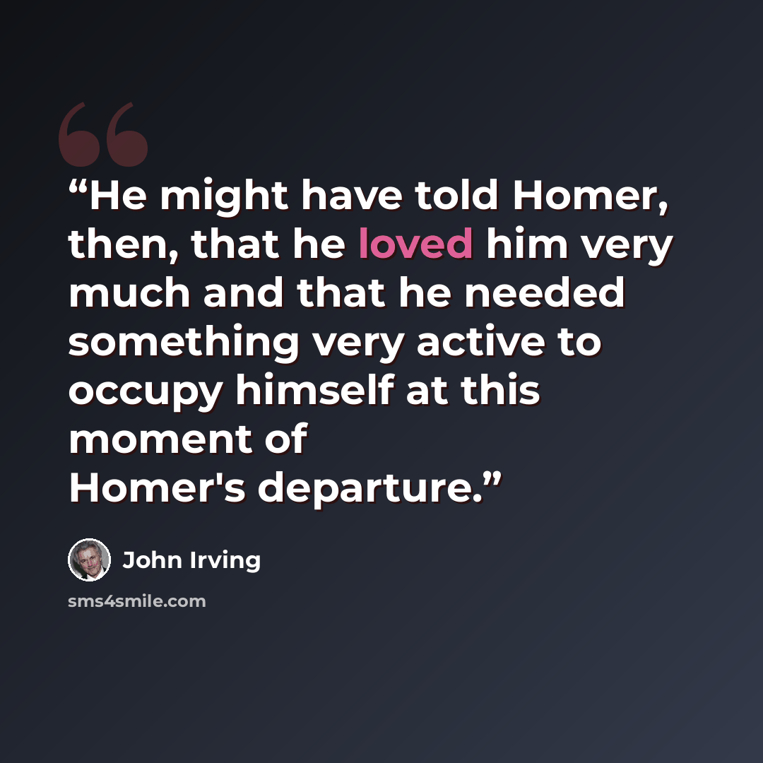 “He might have told Homer, then, that he loved him very much and that he needed something very active to occupy himself at this moment of Homer's departure.” quote by John Irving