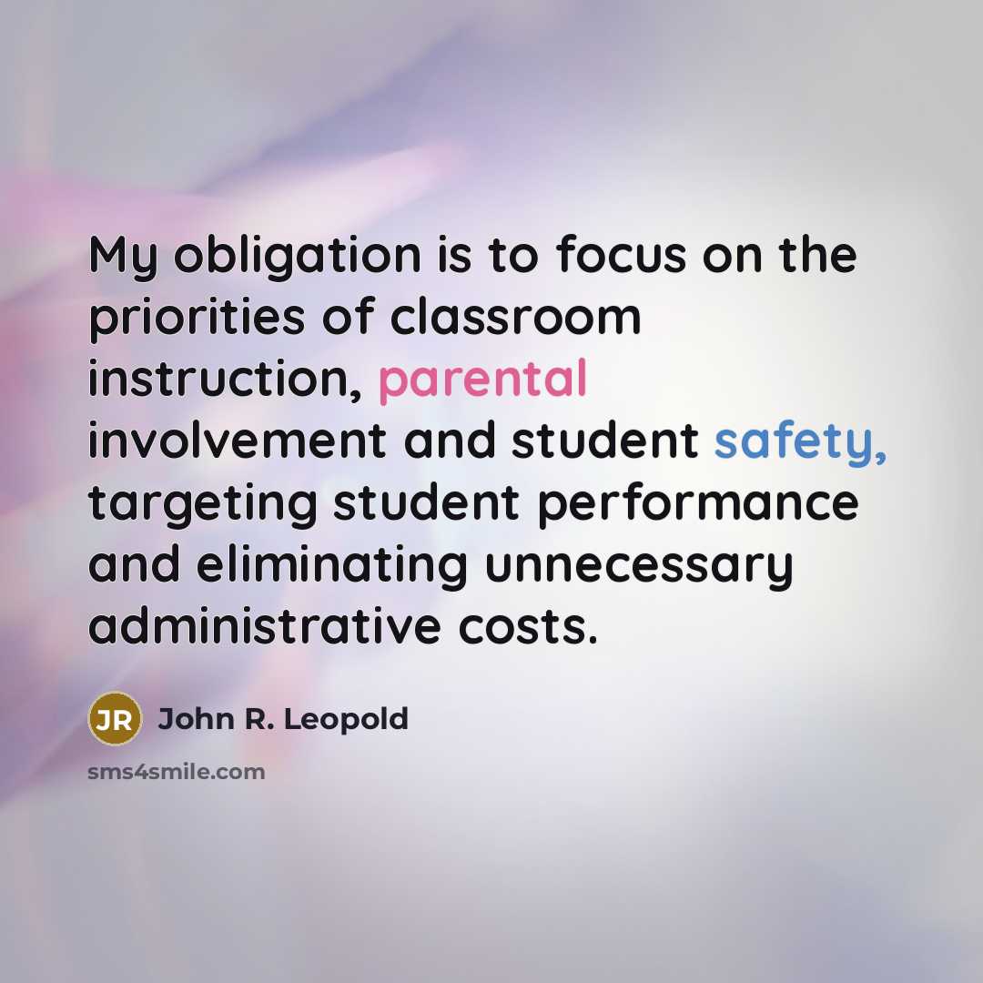 “My obligation is to focus on the priorities of classroom instruction, parental involvement and student safety, targeting student performance and eliminating unnecessary administrative costs.” quote by John R. Leopold