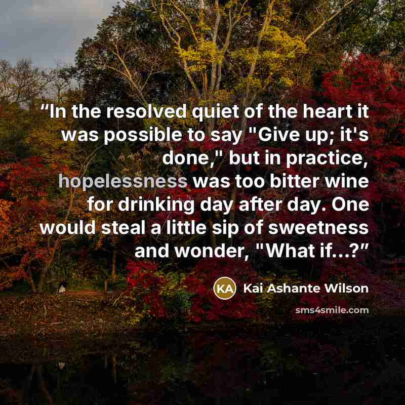“In the resolved quiet of the heart it was possible to say "Give up; it's done," but in practice, hopelessness was too bitter wine for drinking day after day. One would steal a little sip of sweetness and wonder, "What if...?” quote by Kai Ashante Wilson