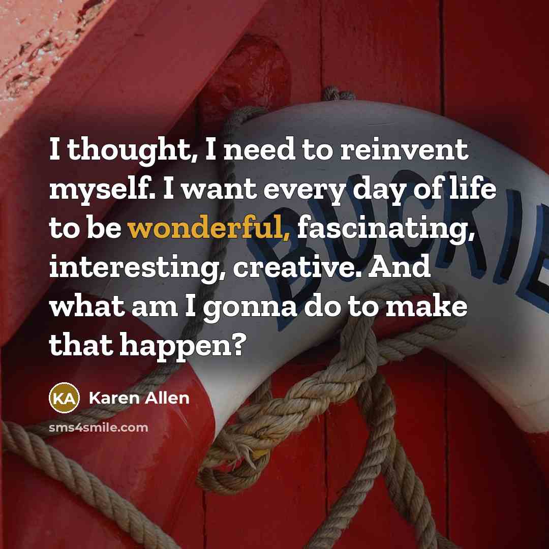 “I thought, I need to reinvent myself. I want every day of life to be wonderful, fascinating, interesting, creative. And what am I gonna do to make that happen?” quote by Karen Allen