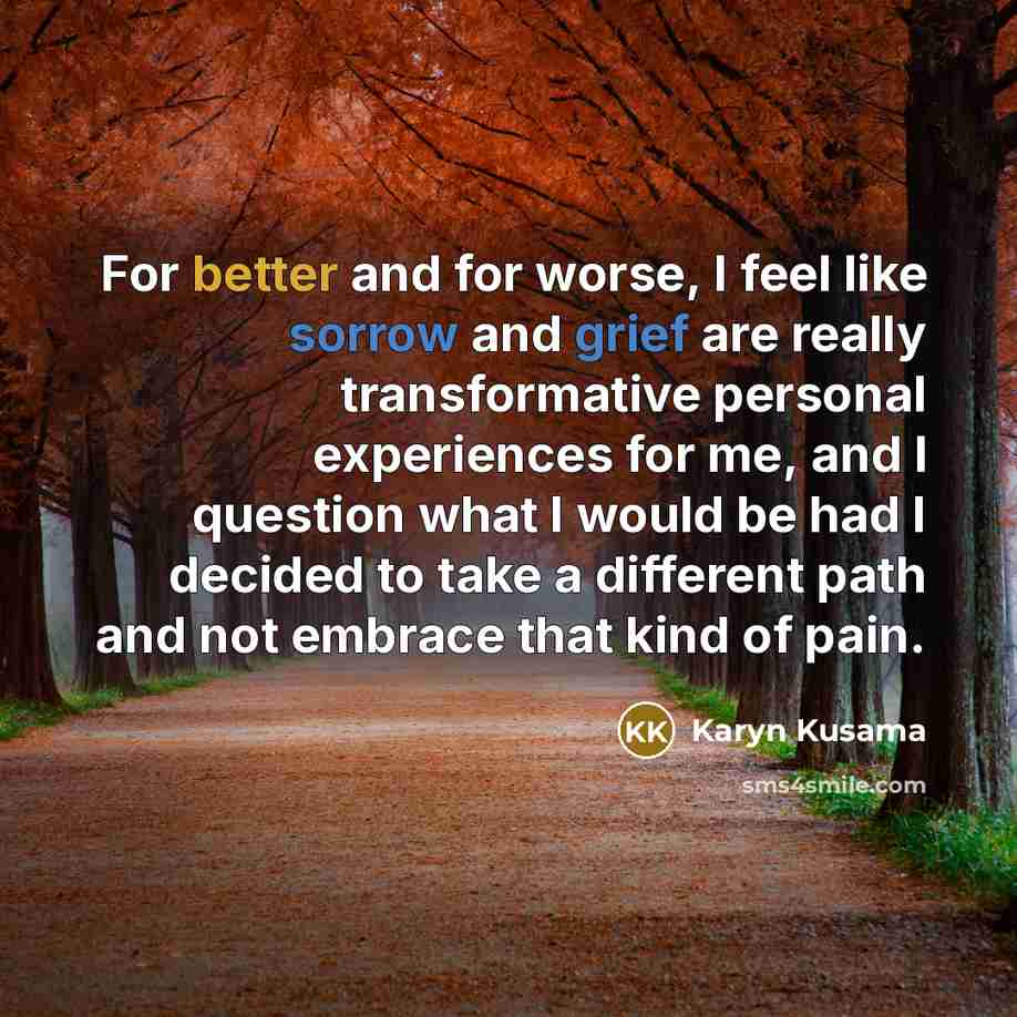 “For better and for worse, I feel like sorrow and grief are really transformative personal experiences for me, and I question what I would be had I decided to take a different path and not embrace that kind of pain.” quote by Karyn Kusama