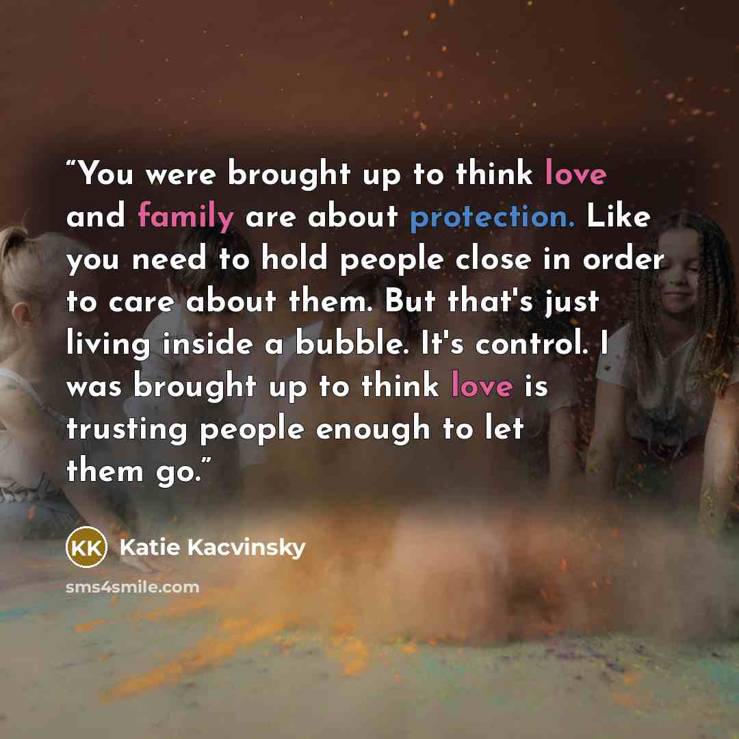 “You were brought up to think love and family are about protection. Like you need to hold people close in order to care about them. But that's just living inside a bubble. It's control. I was brought up to think love is trusting people enough to let them go.” quote by Katie Kacvinsky