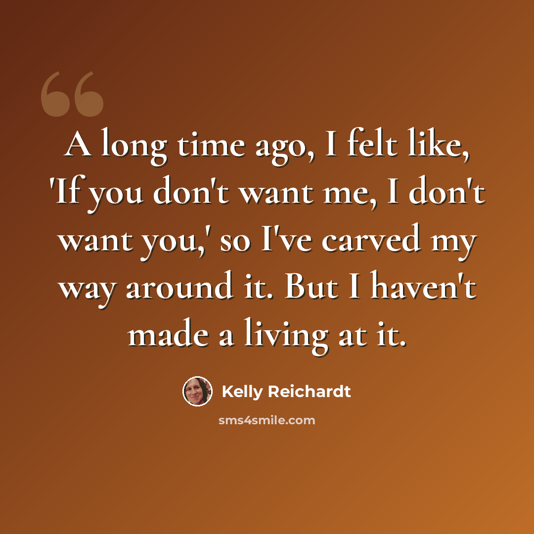 “A long time ago, I felt like, 'If you don't want me, I don't want you,' so I've carved my way around it. But I haven't made a living at it.” quote by Kelly Reichardt
