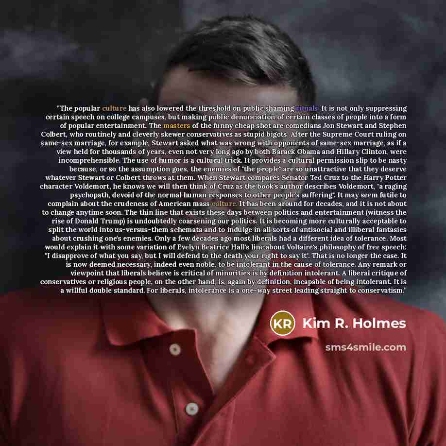 “The popular culture has also lowered the threshold on public shaming rituals. It is not only suppressing certain speech on college campuses, but making public denunciation of certain classes of people into a form of popular entertainment. The masters of the funny cheap shot are comedians Jon…” quote by Kim R. Holmes