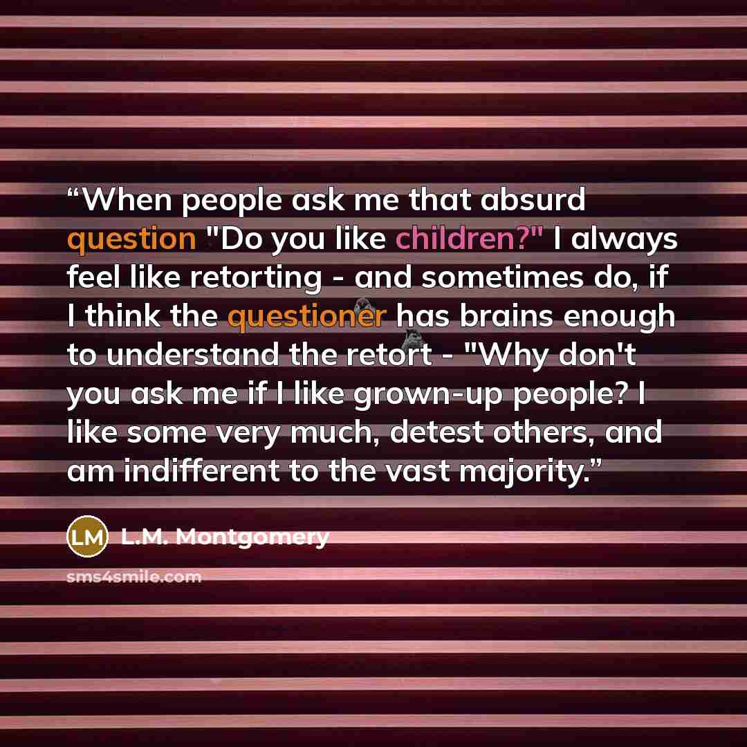 “When people ask me that absurd question "Do you like children?" I always feel like retorting - and sometimes do, if I think the questioner has brains enough to understand the retort - "Why don't you ask me if I like grown-up people? I like some very much, detest others, and am indifferent to the…” quote by L.M. Montgomery