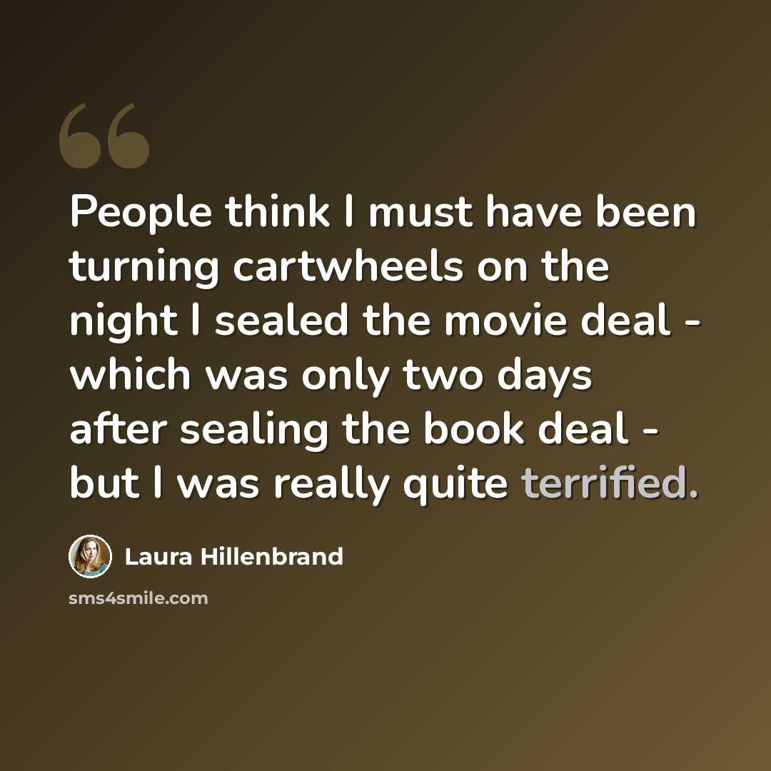 “People think I must have been turning cartwheels on the night I sealed the movie deal - which was only two days after sealing the book deal - but I was really quite terrified.” quote by Laura Hillenbrand