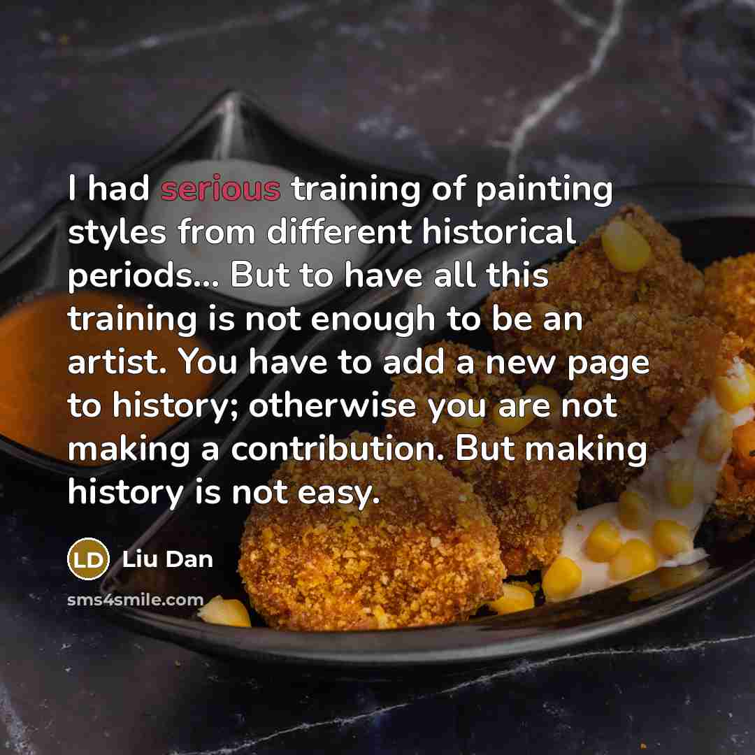 “I had serious training of painting styles from different historical periods... But to have all this training is not enough to be an artist. You have to add a new page to history; otherwise you are not making a contribution. But making history is not easy.” quote by Liu Dan