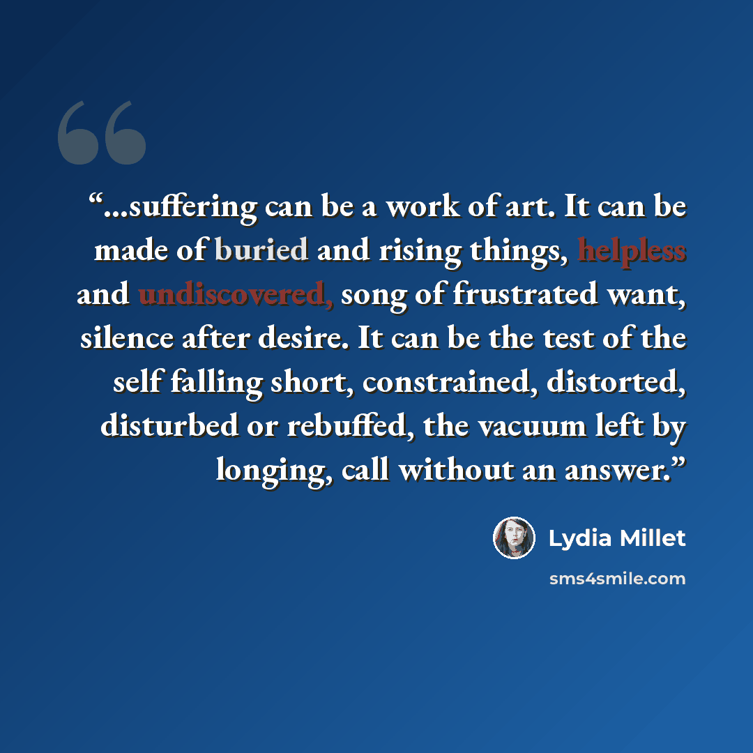 “…suffering can be a work of art. It can be made of buried and rising things, helpless and undiscovered, song of frustrated want, silence after desire. It can be the test of the self falling short, constrained, distorted, disturbed or rebuffed, the vacuum left by longing, call without an answer.” quote by Lydia Millet