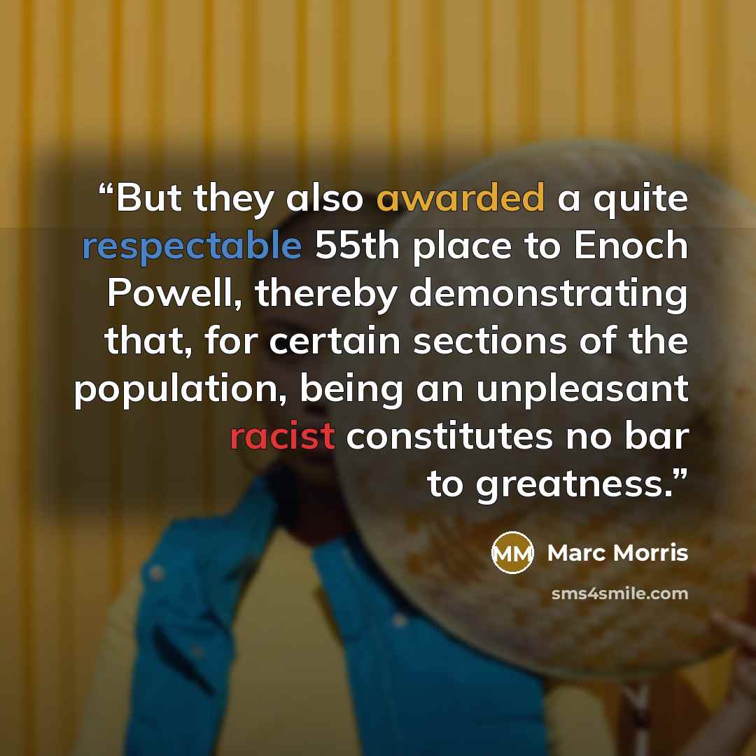 “But they also awarded a quite respectable 55th place to Enoch Powell, thereby demonstrating that, for certain sections of the population, being an unpleasant racist constitutes no bar to greatness.” quote by Marc Morris