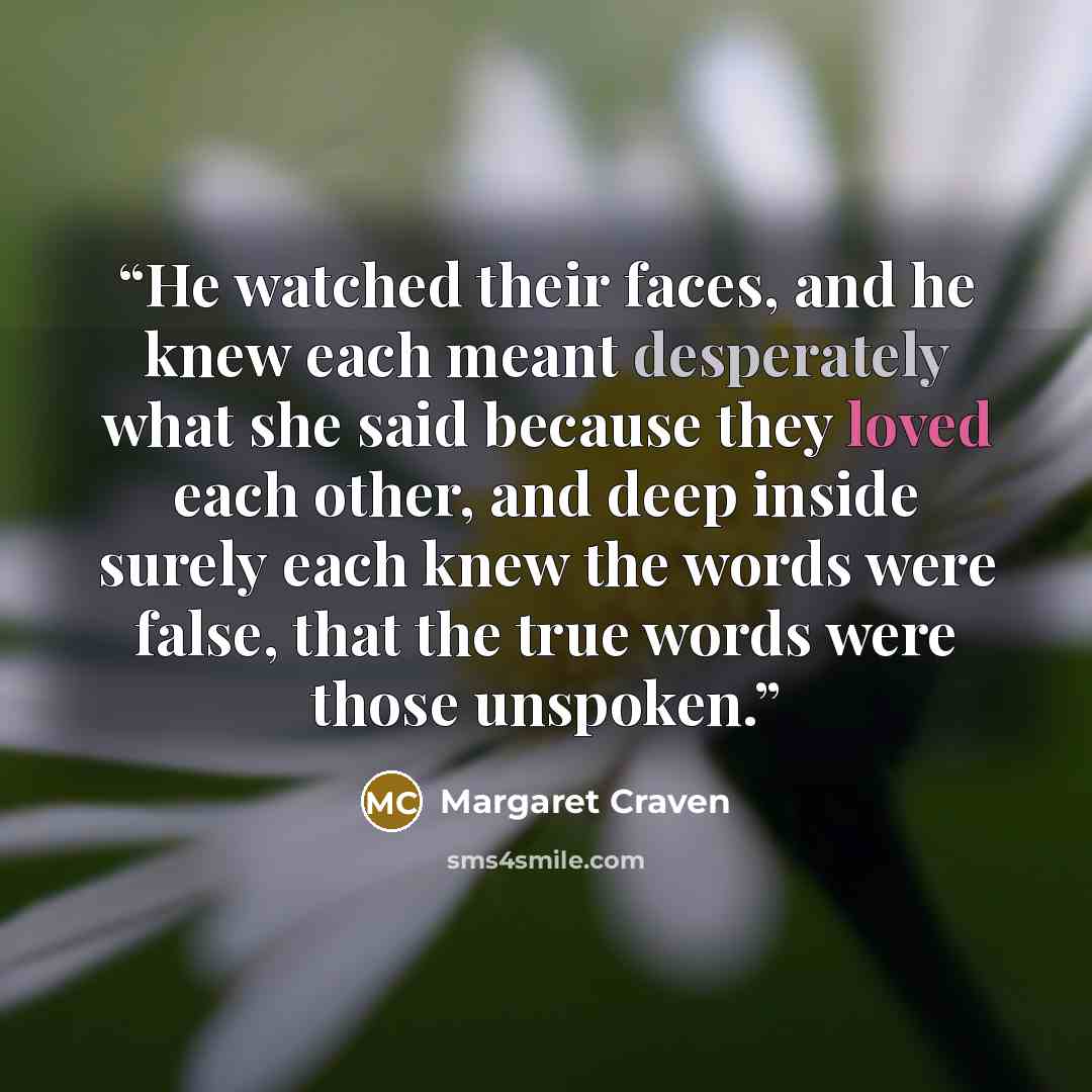 “He watched their faces, and he knew each meant desperately what she said because they loved each other, and deep inside surely each knew the words were false, that the true words were those unspoken.” quote by Margaret Craven