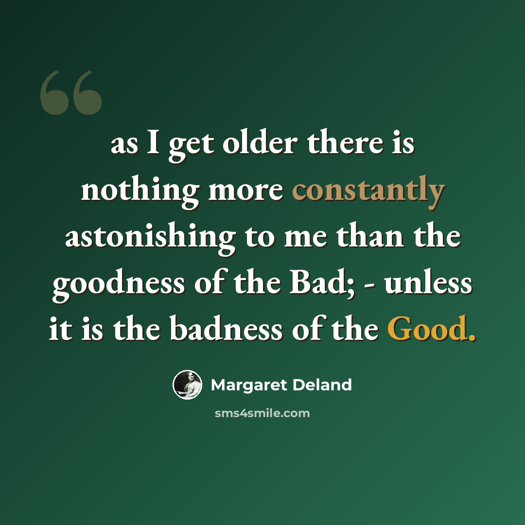 “as I get older there is nothing more constantly astonishing to me than the goodness of the Bad; - unless it is the badness of the Good.” quote by Margaret Deland