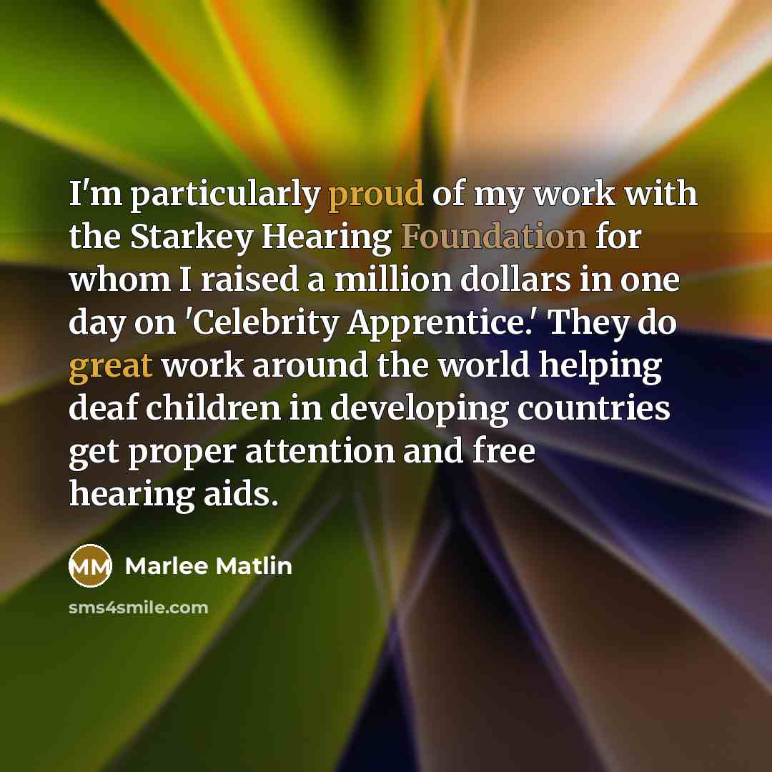 “I'm particularly proud of my work with the Starkey Hearing Foundation for whom I raised a million dollars in one day on 'Celebrity Apprentice.' They do great work around the world helping deaf children in developing countries get proper attention and free hearing aids.” quote by Marlee Matlin
