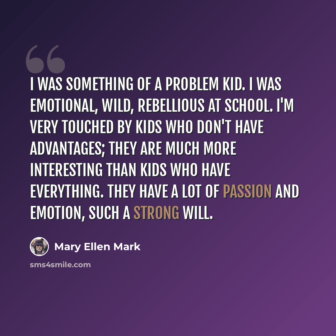 “I was something of a problem kid. I was emotional, wild, rebellious at school. I'm very touched by kids who don't have advantages; they are much more interesting than kids who have everything. They have a lot of passion and emotion, such a strong will.” quote by Mary Ellen Mark
