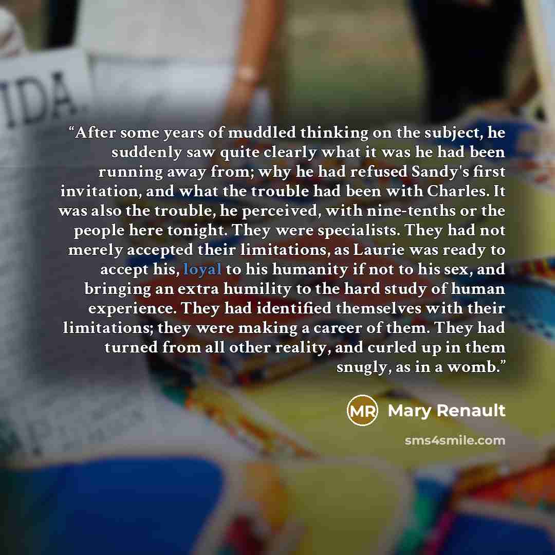 “After some years of muddled thinking on the subject, he suddenly saw quite clearly what it was he had been running away from; why he had refused Sandy's first invitation, and what the trouble had been with Charles. It was also the trouble, he perceived, with nine-tenths or the people here tonight…” quote by Mary Renault