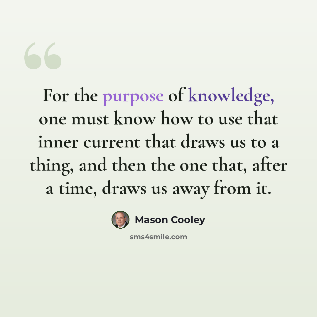 “For the purpose of knowledge, one must know how to use that inner current that draws us to a thing, and then the one that, after a time, draws us away from it.” quote by Mason Cooley