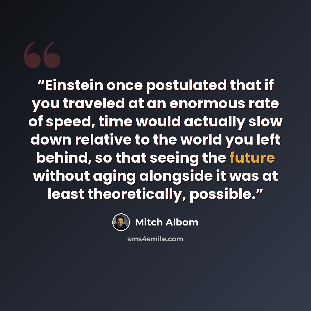 “Einstein once postulated that if you traveled at an enormous rate of speed, time would actually slow down relative to the world you left behind, so that seeing the future without aging alongside it was at least theoretically, possible.” quote by Mitch Albom