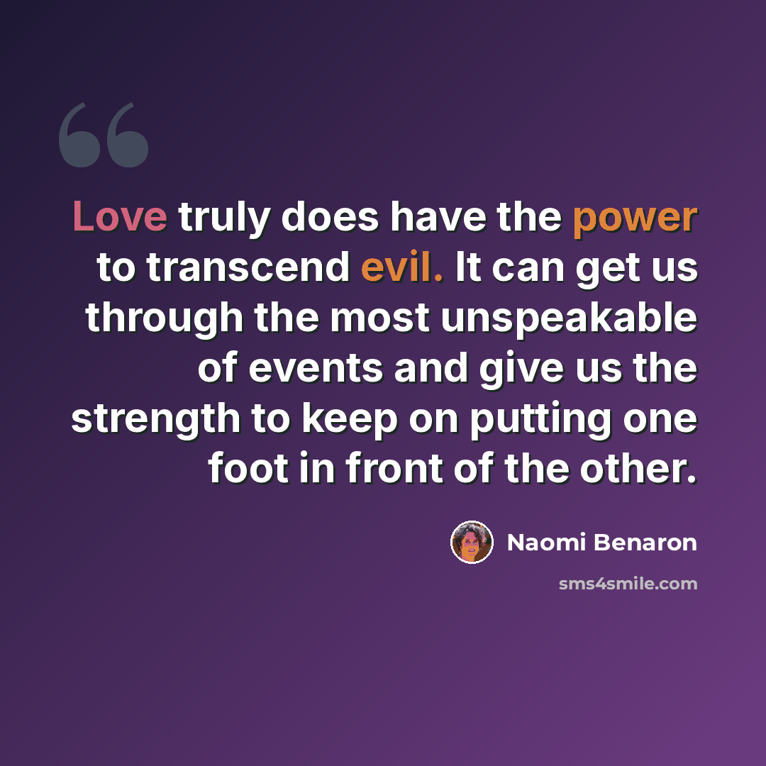 “Love truly does have the power to transcend evil. It can get us through the most unspeakable of events and give us the strength to keep on putting one foot in front of the other.” quote by Naomi Benaron