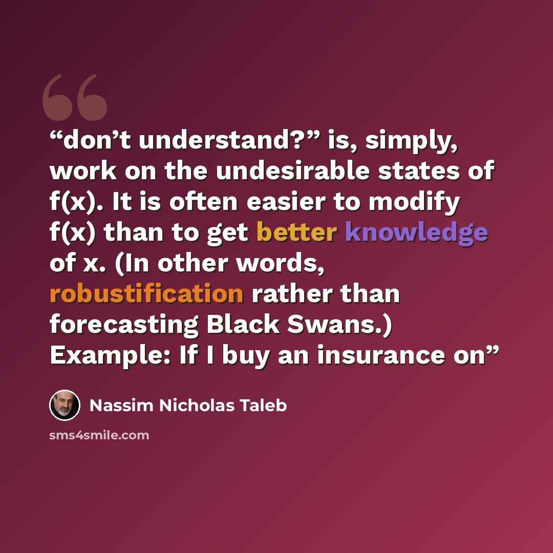 “don’t understand?” is, simply, work on the undesirable states of f(x). It is often easier to modify f(x) than to get better knowledge of x. (In other words, robustification rather than forecasting Black Swans.) Example: If I buy an insurance on” quote by Nassim Nicholas Taleb