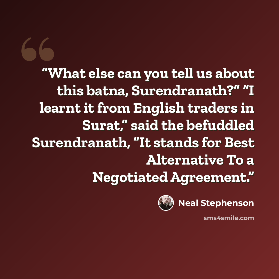 “What else can you tell us about this batna, Surendranath?” “I learnt it from English traders in Surat,” said the befuddled Surendranath, “It stands for Best Alternative To a Negotiated Agreement.” quote by Neal Stephenson