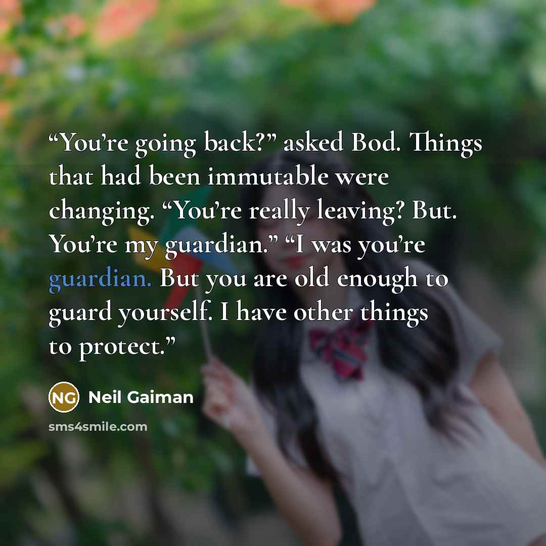 “You’re going back?” asked Bod. Things that had been immutable were changing. “You’re really leaving? But. You’re my guardian.” “I was you’re guardian. But you are old enough to guard yourself. I have other things to protect.” quote by Neil Gaiman
