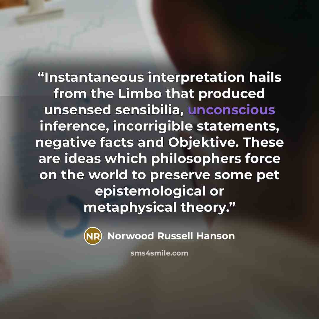 “Instantaneous interpretation hails from the Limbo that produced unsensed sensibilia, unconscious inference, incorrigible statements, negative facts and Objektive. These are ideas which philosophers force on the world to preserve some pet epistemological or metaphysical theory.” quote by Norwood Russell Hanson