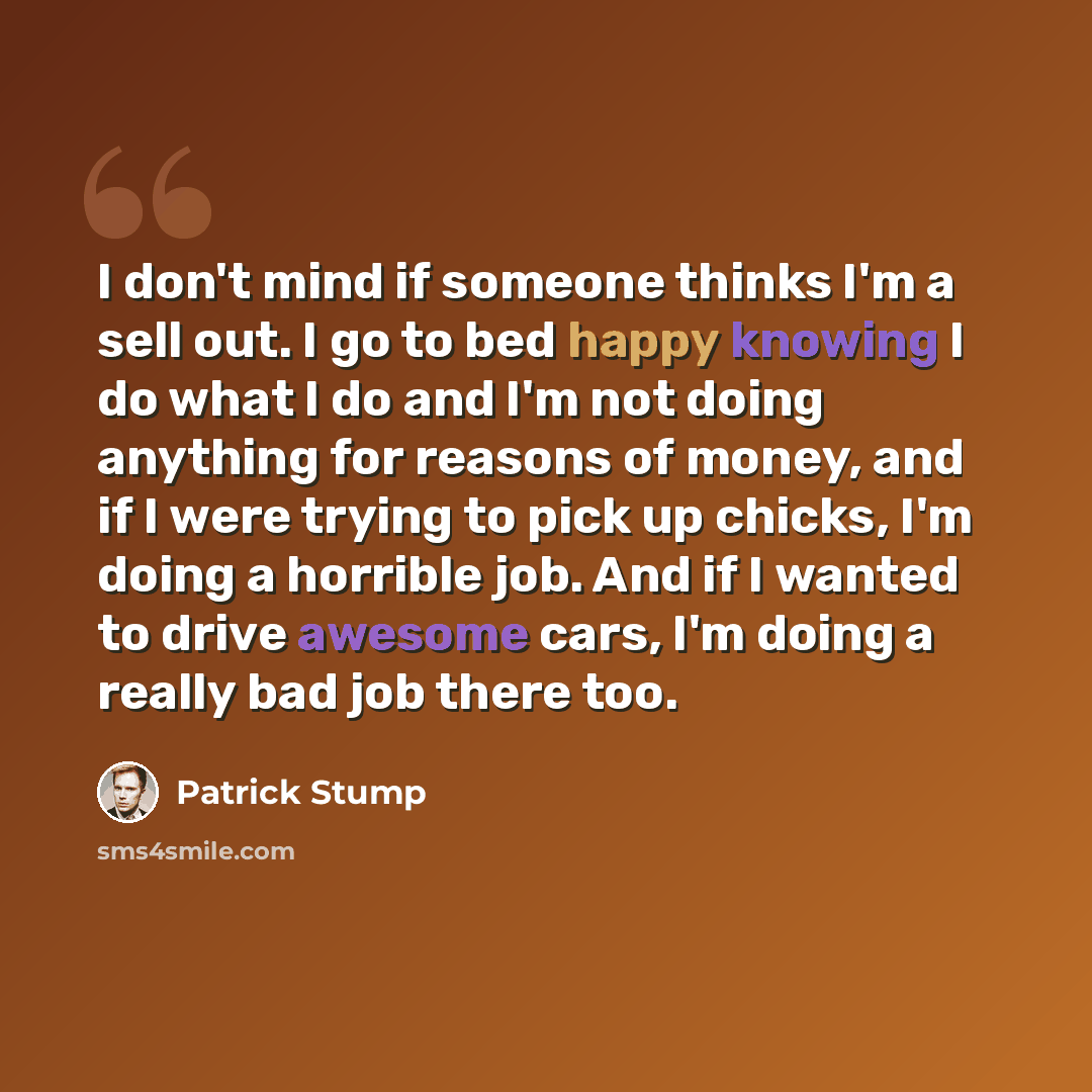 “I don't mind if someone thinks I'm a sell out. I go to bed happy knowing I do what I do and I'm not doing anything for reasons of money, and if I were trying to pick up chicks, I'm doing a horrible job. And if I wanted to drive awesome cars, I'm doing a really bad job there too.” quote by Patrick Stump