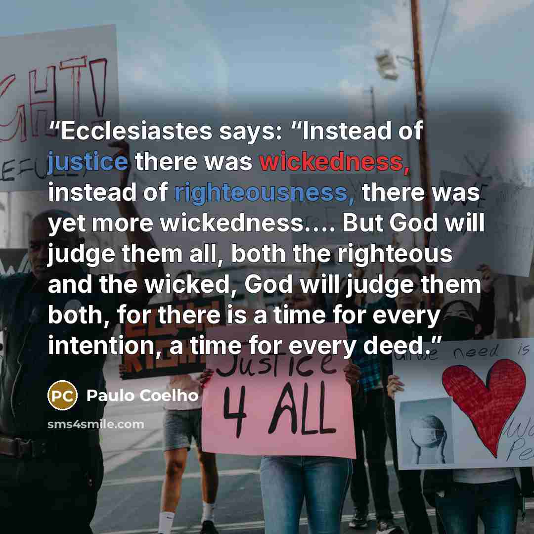 “Ecclesiastes says: “Instead of justice there was wickedness, instead of righteousness, there was yet more wickedness…. But God will judge them all, both the righteous and the wicked, God will judge them both, for there is a time for every intention, a time for every deed.” quote by Paulo Coelho