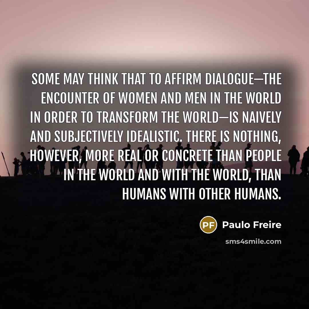 “some may think that to affirm dialogue—the encounter of women and men in the world in order to transform the world—is naively and subjectively idealistic. there is nothing, however, more real or concrete than people in the world and with the world, than humans with other humans.” quote by Paulo Freire
