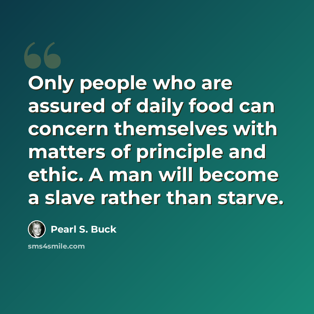 “Only people who are assured of daily food can concern themselves with matters of principle and ethic. A man will become a slave rather than starve.” quote by Pearl S. Buck