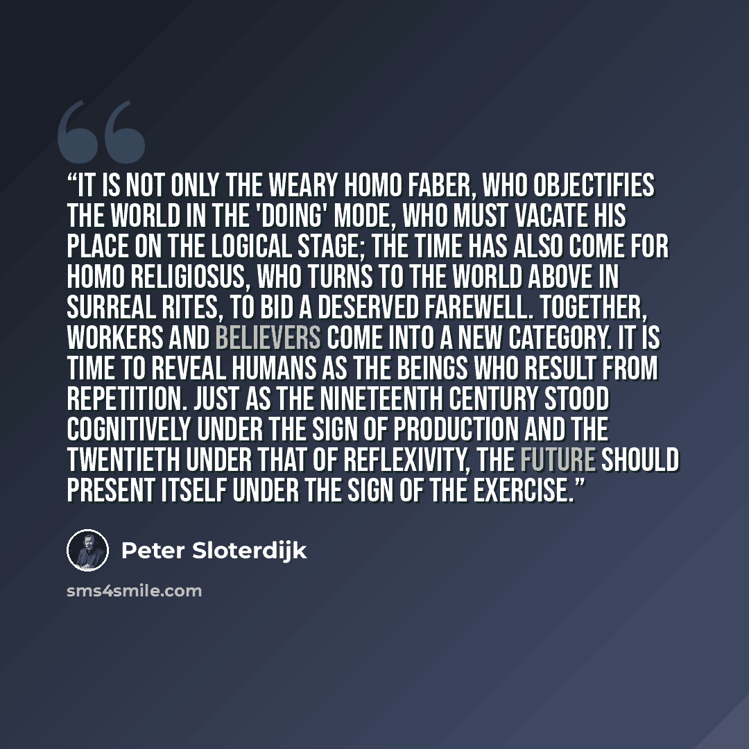 “It is not only the weary Homo faber, who objectifies the world in the 'doing' mode, who must vacate his place on the logical stage; the time has also come for Homo religiosus, who turns to the world above in surreal rites, to bid a deserved farewell. Together, workers and believers come into a new…” quote by Peter Sloterdijk