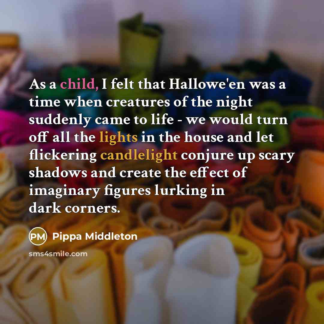 “As a child, I felt that Hallowe'en was a time when creatures of the night suddenly came to life - we would turn off all the lights in the house and let flickering candlelight conjure up scary shadows and create the effect of imaginary figures lurking in dark corners.” quote by Pippa Middleton
