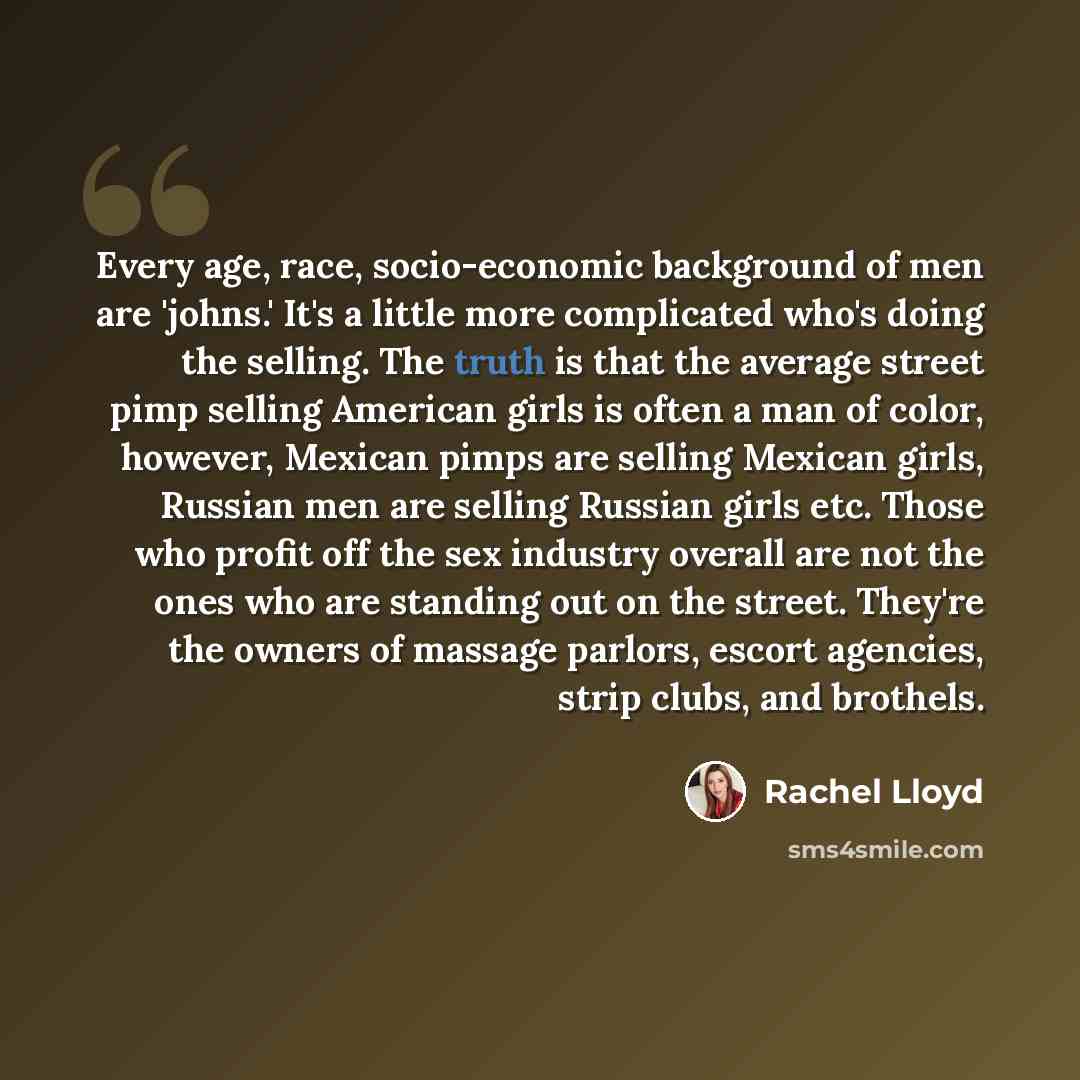 “Every age, race, socio-economic background of men are 'johns.' It's a little more complicated who's doing the selling. The truth is that the average street pimp selling American girls is often a man of color, however, Mexican pimps are selling Mexican girls, Russian men are selling Russian girls…” quote by Rachel Lloyd
