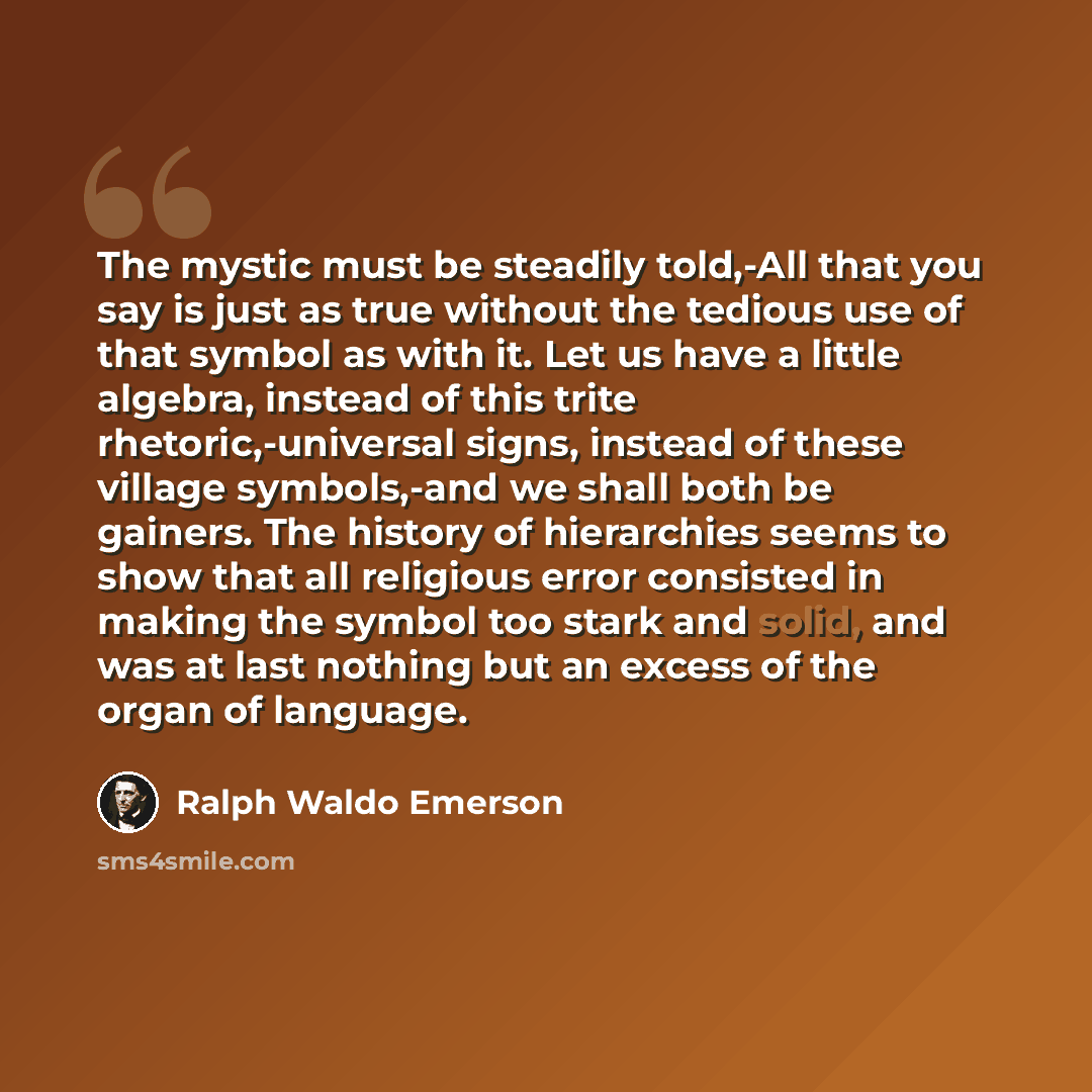 “The mystic must be steadily told,-All that you say is just as true without the tedious use of that symbol as with it. Let us have a little algebra, instead of this trite rhetoric,-universal signs, instead of these village symbols,-and we shall both be gainers. The history of hierarchies seems to…” quote by Ralph Waldo Emerson