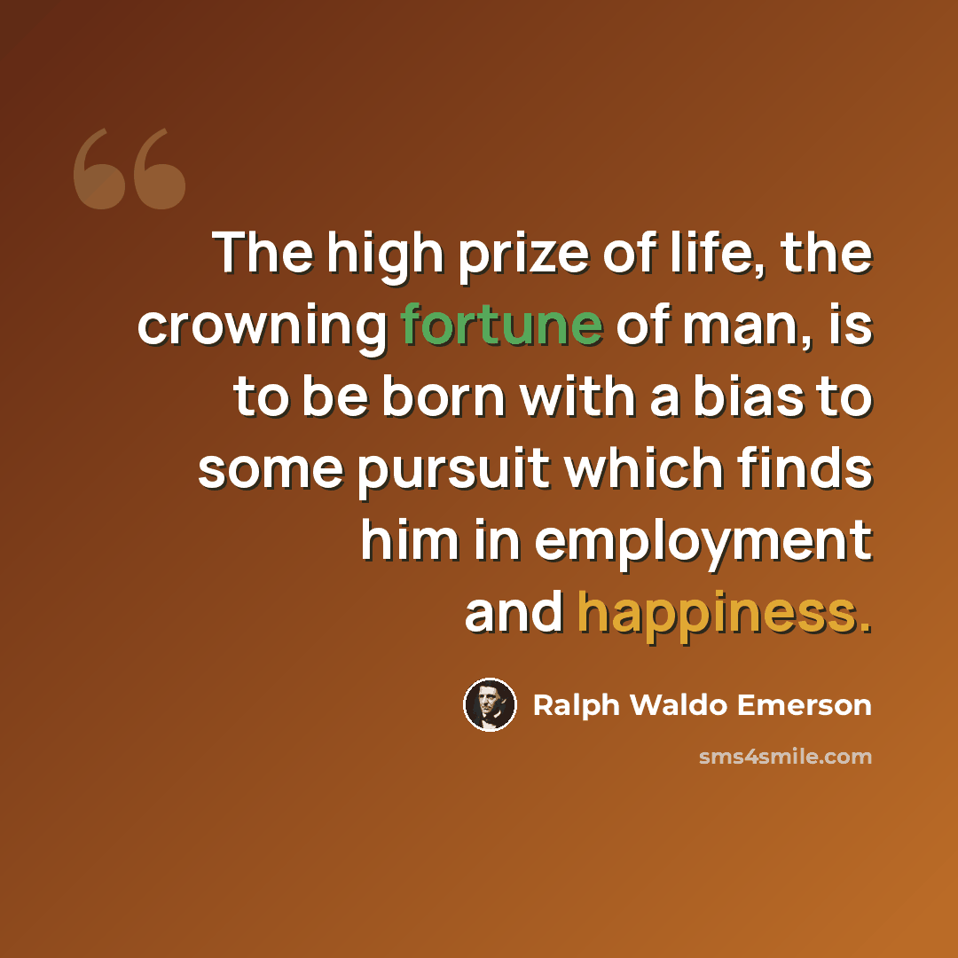 “The high prize of life, the crowning fortune of man, is to be born with a bias to some pursuit which finds him in employment and happiness.” quote by Ralph Waldo Emerson