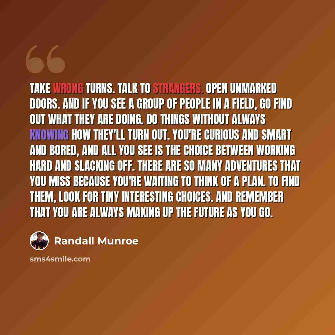 “Take wrong turns. Talk to strangers. Open unmarked doors. And if you see a group of people in a field, go find out what they are doing. Do things without always knowing how they'll turn out. You're curious and smart and bored, and all you see is the choice between working hard and slacking off…” quote by Randall Munroe