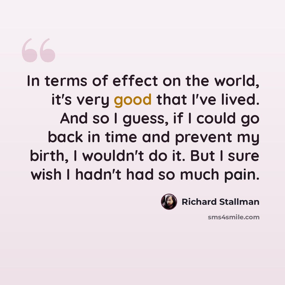 “In terms of effect on the world, it's very good that I've lived. And so I guess, if I could go back in time and prevent my birth, I wouldn't do it. But I sure wish I hadn't had so much pain.” quote by Richard Stallman