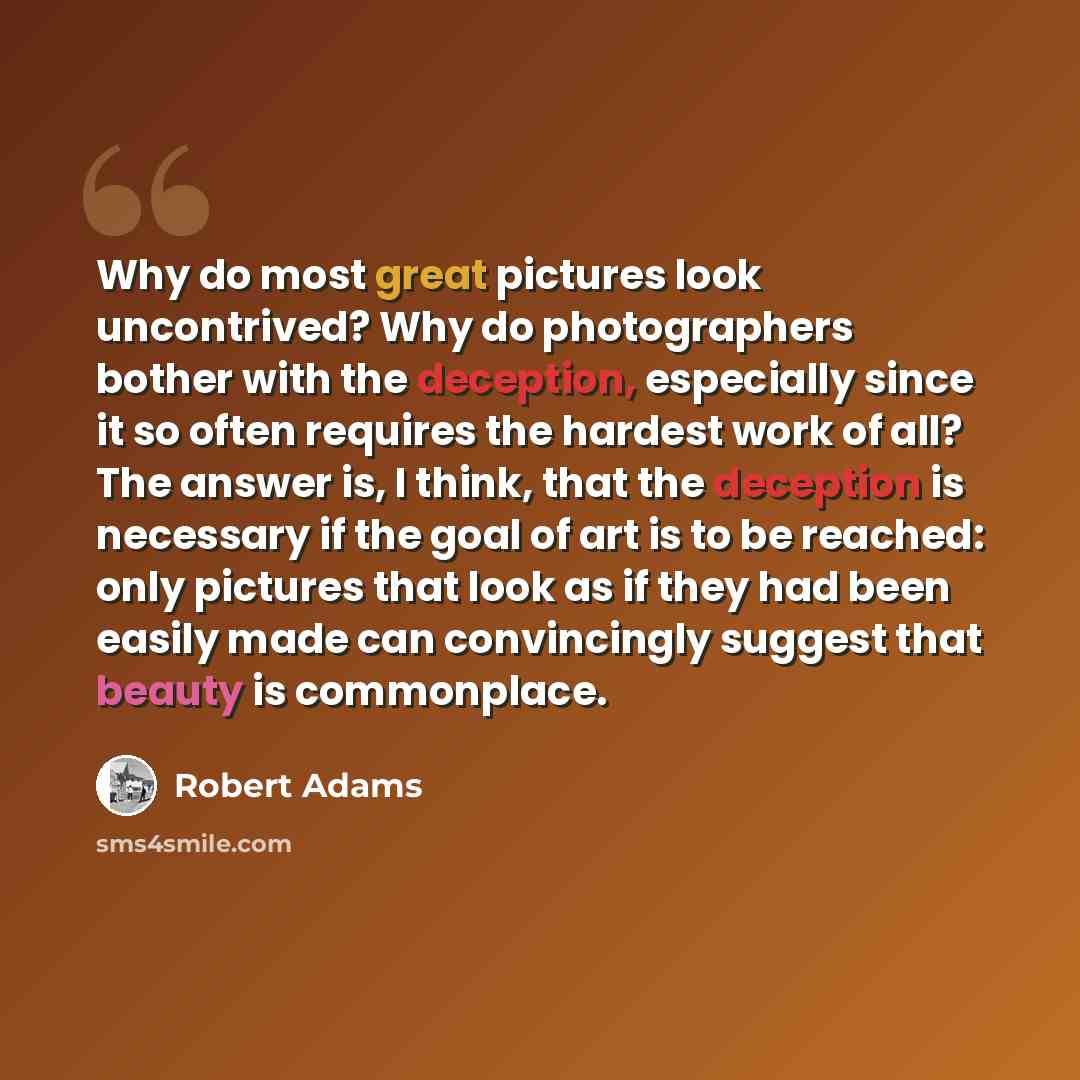 “Why do most great pictures look uncontrived? Why do photographers bother with the deception, especially since it so often requires the hardest work of all? The answer is, I think, that the deception is necessary if the goal of art is to be reached: only pictures that look as if they had been…” quote by Robert Adams