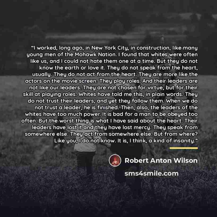 “I worked, long ago, in New York City, in construction, like many young men of the Mohawk Nation. I found that whites were often like us, and I could not hate them one at a time. But they do not know the earth or love it. They do not speak from the heart, usually. They do not act from the heart…” quote by Robert Anton Wilson