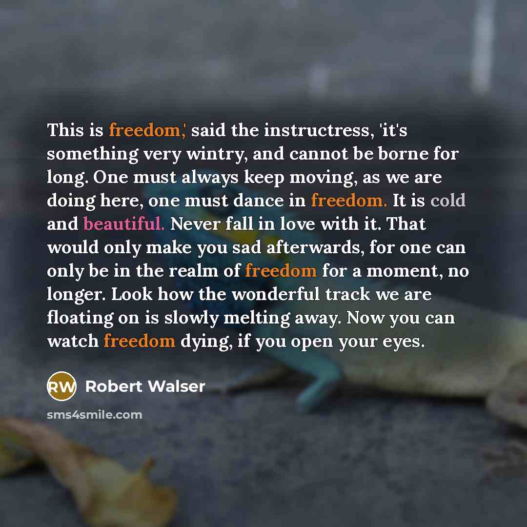 “This is freedom,' said the instructress, 'it's something very wintry, and cannot be borne for long. One must always keep moving, as we are doing here, one must dance in freedom. It is cold and beautiful. Never fall in love with it. That would only make you sad afterwards, for one can only be in…” quote by Robert Walser