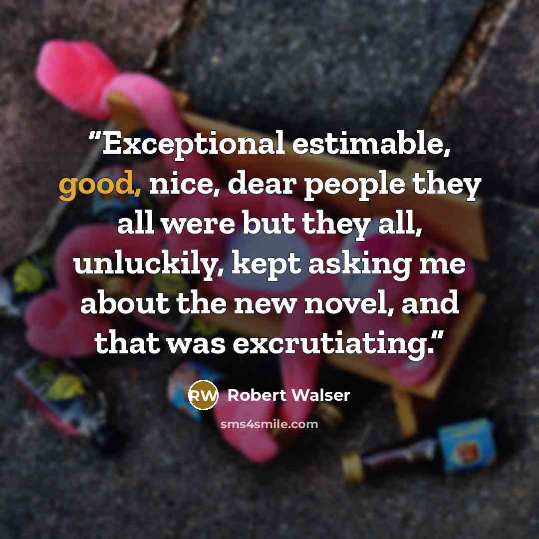 “Exceptional estimable, good, nice, dear people they all were but they all, unluckily, kept asking me about the new novel, and that was excrutiating.” quote by Robert Walser