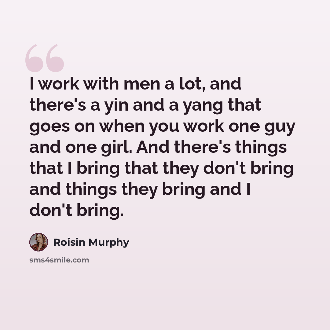 “I work with men a lot, and there's a yin and a yang that goes on when you work one guy and one girl. And there's things that I bring that they don't bring and things they bring and I don't bring.” quote by Roisin Murphy