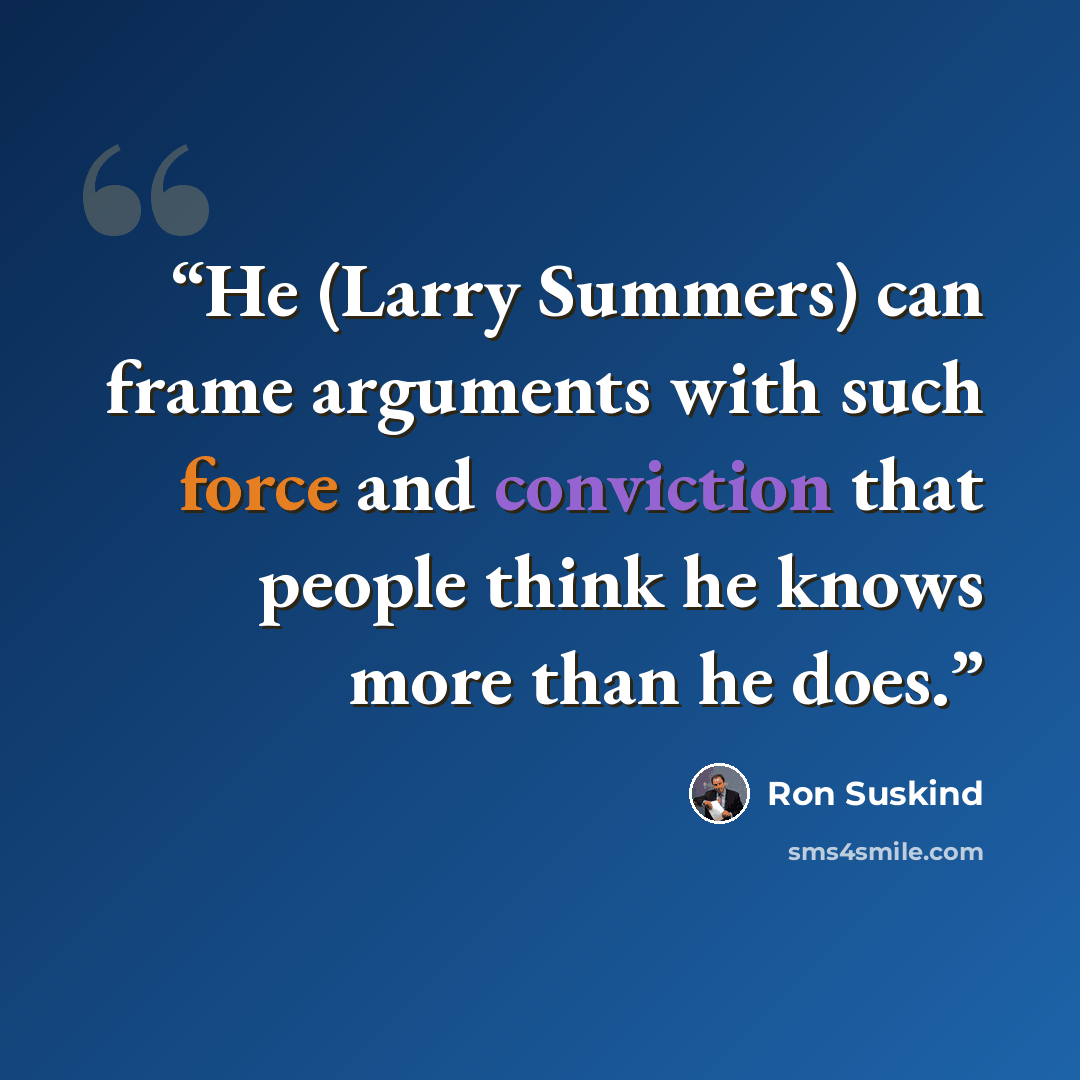 “He (Larry Summers) can frame arguments with such force and conviction that people think he knows more than he does.” quote by Ron Suskind