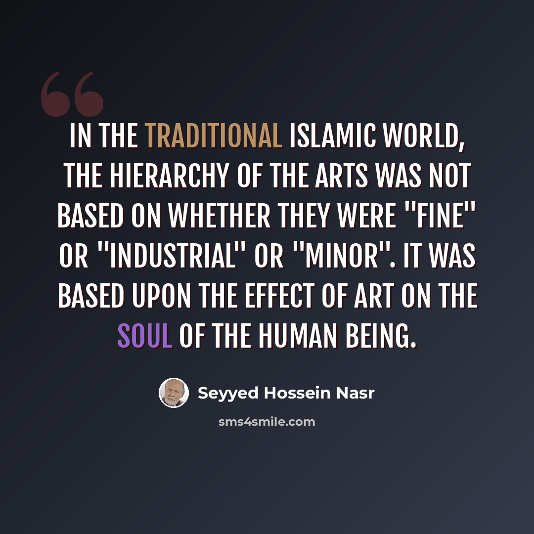 “In the traditional Islamic world, the hierarchy of the arts was not based on whether they were "fine" or "industrial" or "minor". It was based upon the effect of art on the soul of the human being.” quote by Seyyed Hossein Nasr