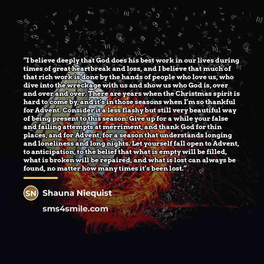 “I believe deeply that God does his best work in our lives during times of great heartbreak and loss, and I believe that much of that rich work is done by the hands of people who love us, who dive into the wreckage with us and show us who God is, over and over and over. There are years when the…” quote by Shauna Niequist